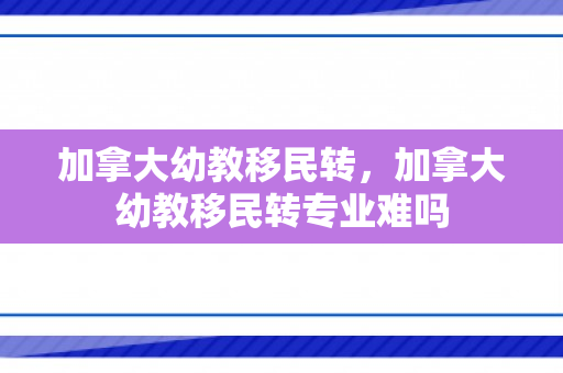 加拿大幼教移民转，加拿大幼教移民转专业难吗