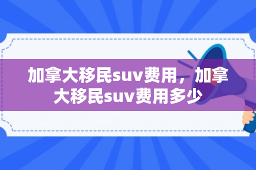 加拿大移民suv费用，加拿大移民suv费用多少