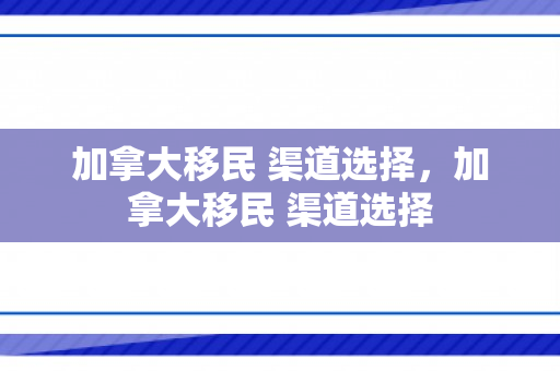 加拿大移民 渠道选择，加拿大移民 渠道选择