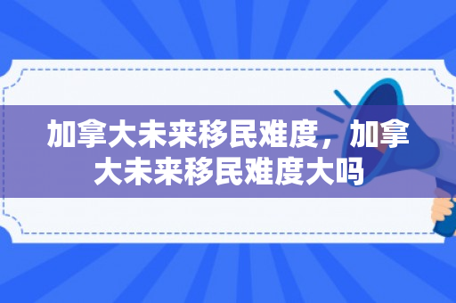 加拿大未来移民难度，加拿大未来移民难度大吗