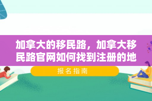 加拿大的移民路，加拿大移民路官网如何找到注册的地方