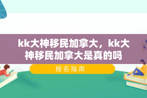 kk大神移民加拿大，kk大神移民加拿大是真的吗