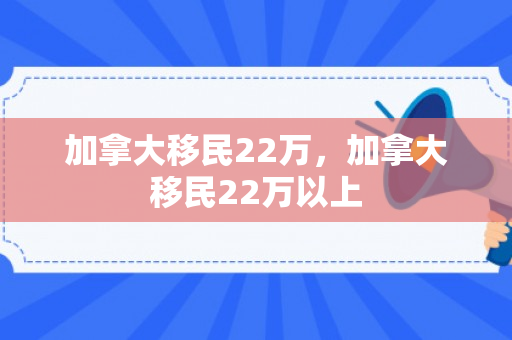 加拿大移民22万，加拿大移民22万以上