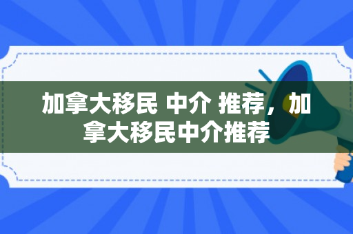 加拿大移民 中介 推荐，加拿大移民中介推荐