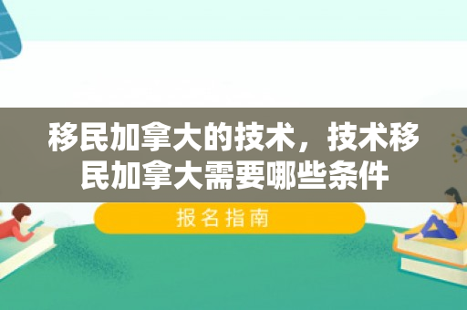 移民加拿大的技术，技术移民加拿大需要哪些条件
