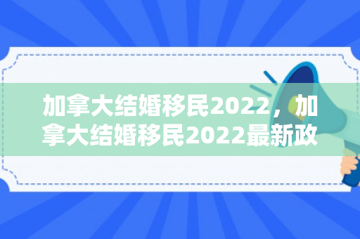 加拿大结婚移民2022，加拿大结婚移民2022最新政策