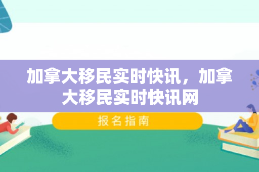 加拿大移民实时快讯，加拿大移民实时快讯网