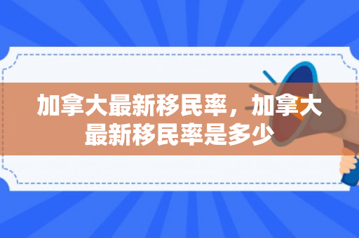 加拿大最新移民率，加拿大最新移民率是多少
