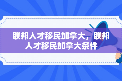 联邦人才移民加拿大，联邦人才移民加拿大条件
