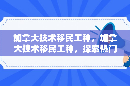 加拿大技术移民工种，加拿大技术移民工种，探索热门与前景
