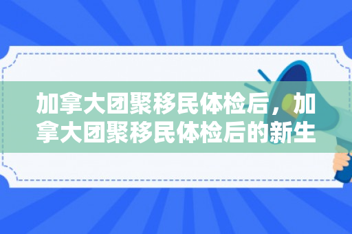 加拿大团聚移民体检后，加拿大团聚移民体检后的新生活展望