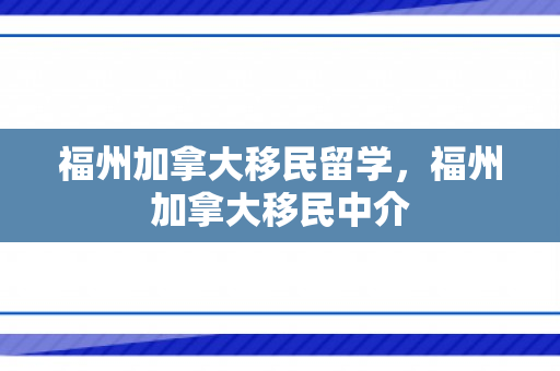 福州加拿大移民留学，福州加拿大移民中介