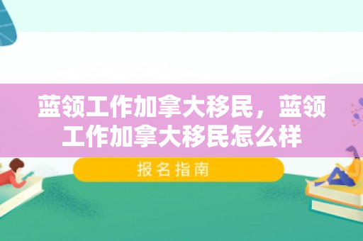 蓝领工作加拿大移民，蓝领工作加拿大移民怎么样
