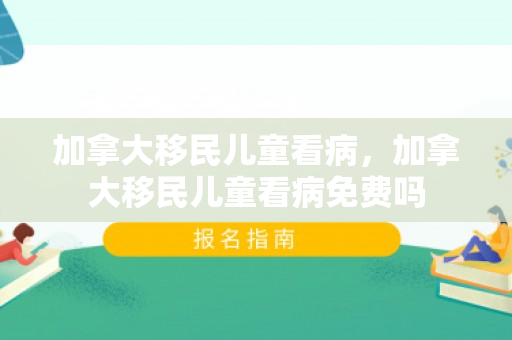 加拿大移民儿童看病，加拿大移民儿童看病免费吗