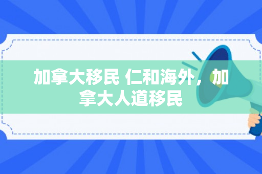 加拿大移民 仁和海外，加拿大人道移民