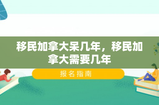 移民加拿大呆几年，移民加拿大需要几年