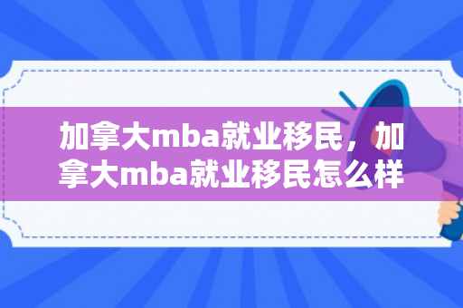 加拿大mba就业移民，加拿大mba就业移民怎么样