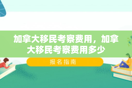 加拿大移民考察费用，加拿大移民考察费用多少