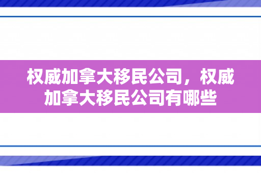 权威加拿大移民公司，权威加拿大移民公司有哪些
