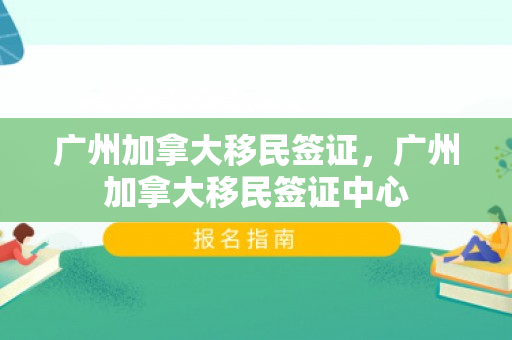 广州加拿大移民签证，广州加拿大移民签证中心