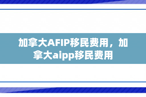 加拿大AFIP移民费用，加拿大aipp移民费用