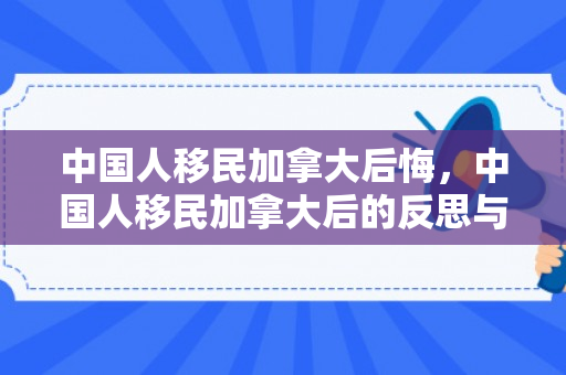 中国人移民加拿大后悔，中国人移民加拿大后的反思与后悔