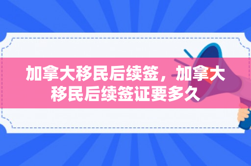 加拿大移民后续签，加拿大移民后续签证要多久