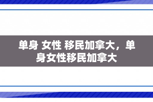 单身 女性 移民加拿大，单身女性移民加拿大