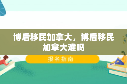 博后移民加拿大，博后移民加拿大难吗