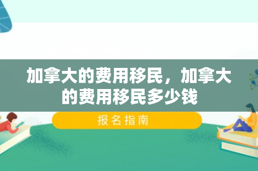 加拿大的费用移民，加拿大的费用移民多少钱