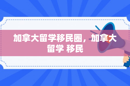 加拿大留学移民圈，加拿大留学 移民