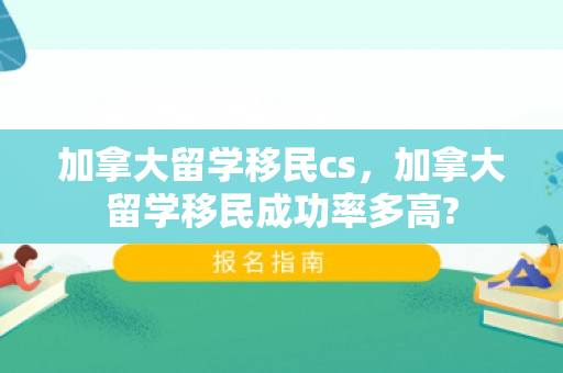 加拿大留学移民cs，加拿大留学移民成功率多高?