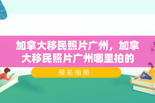 加拿大移民照片广州，加拿大移民照片广州哪里拍的
