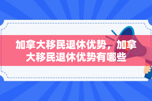 加拿大移民退休优势，加拿大移民退休优势有哪些