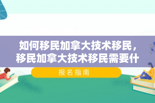 如何移民加拿大技术移民，移民加拿大技术移民需要什么条件