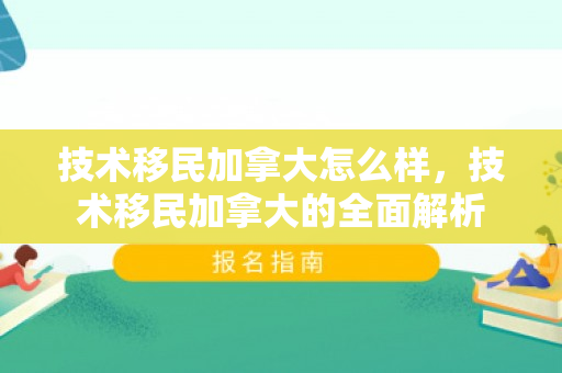 技术移民加拿大怎么样，技术移民加拿大的全面解析