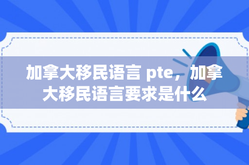 加拿大移民语言 pte，加拿大移民语言要求是什么