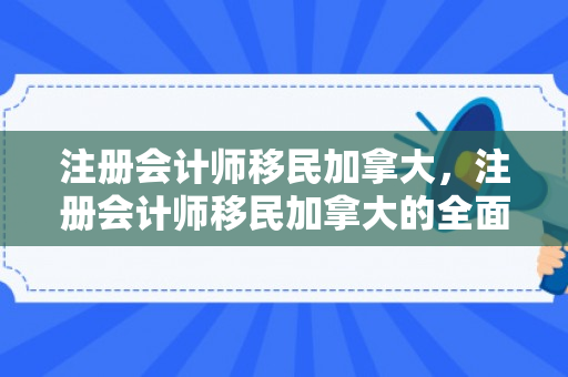 注册会计师移民加拿大，注册会计师移民加拿大的全面指南