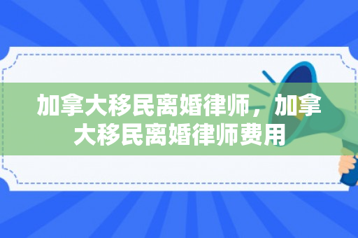 加拿大移民离婚律师，加拿大移民离婚律师费用