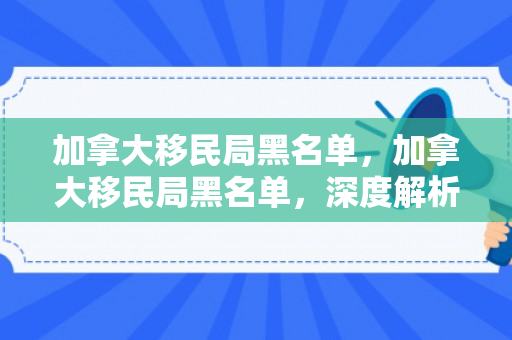 加拿大移民局黑名单，加拿大移民局黑名单，深度解析与影响探讨