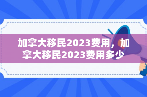 加拿大移民2023费用，加拿大移民2023费用多少