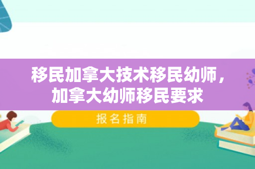 移民加拿大技术移民幼师，加拿大幼师移民要求