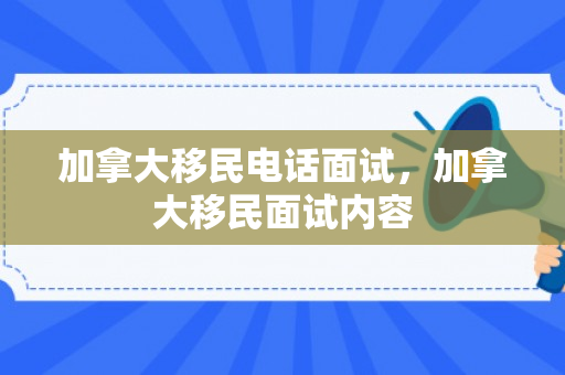 加拿大移民电话面试，加拿大移民面试内容