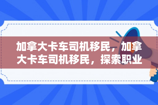 加拿大卡车司机移民，加拿大卡车司机移民，探索职业移民之路