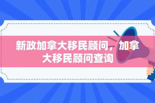 新政加拿大移民顾问，加拿大移民顾问查询