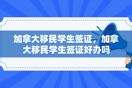 加拿大移民学生签证，加拿大移民学生签证好办吗