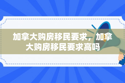 加拿大购房移民要求，加拿大购房移民要求高吗