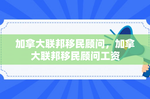 加拿大联邦移民顾问，加拿大联邦移民顾问工资