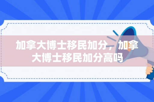 加拿大博士移民加分，加拿大博士移民加分高吗