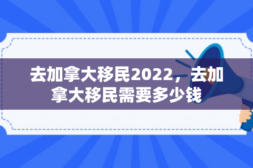 去加拿大移民2022，去加拿大移民需要多少钱